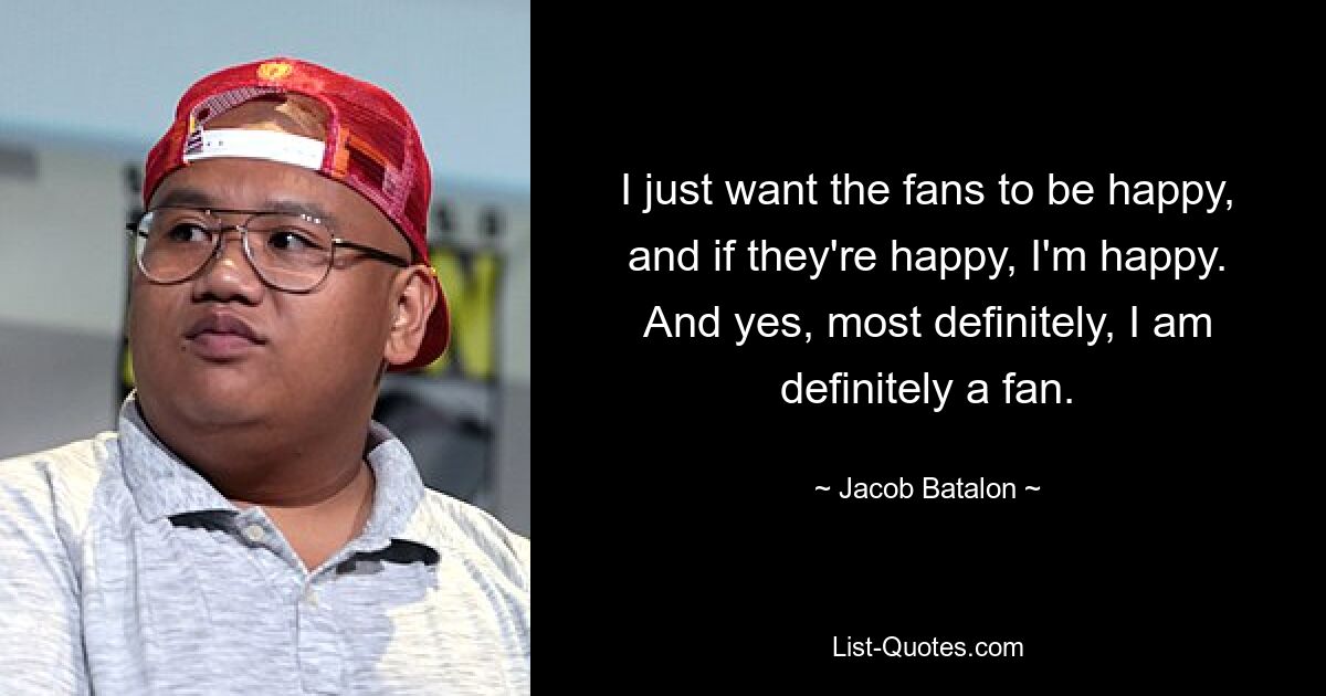 I just want the fans to be happy, and if they're happy, I'm happy. And yes, most definitely, I am definitely a fan. — © Jacob Batalon