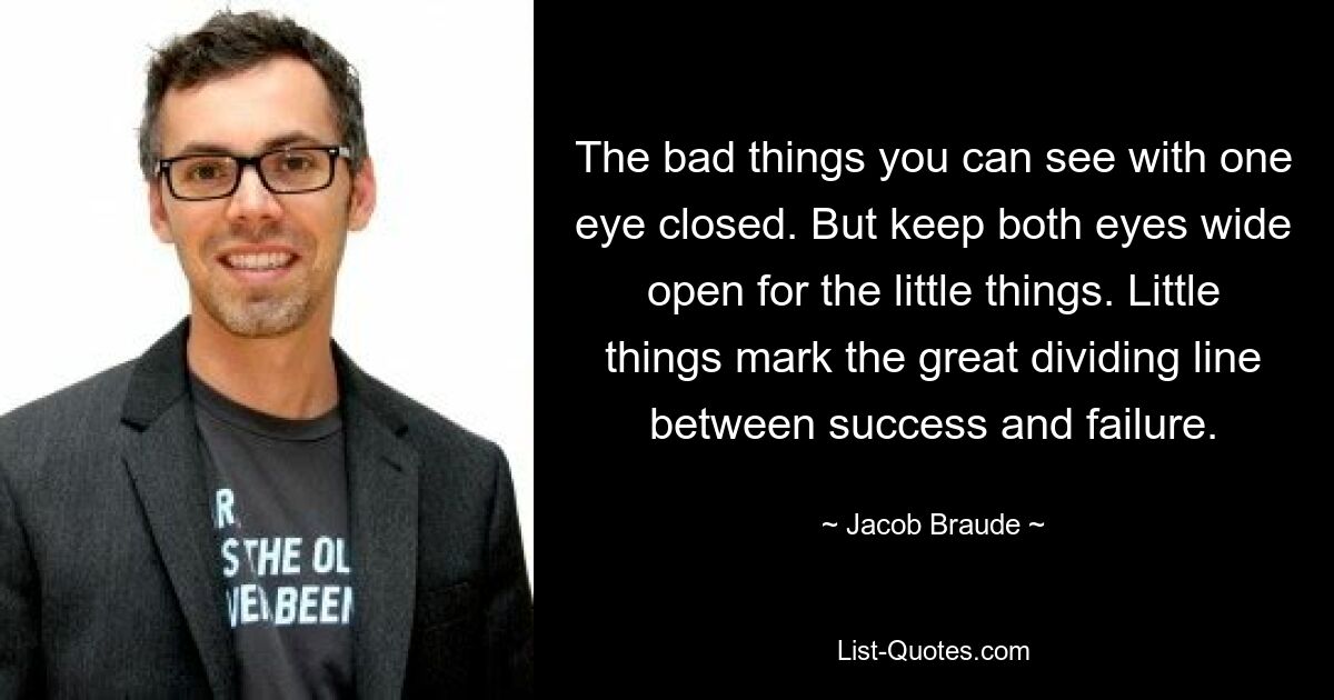 The bad things you can see with one eye closed. But keep both eyes wide open for the little things. Little things mark the great dividing line between success and failure. — © Jacob Braude