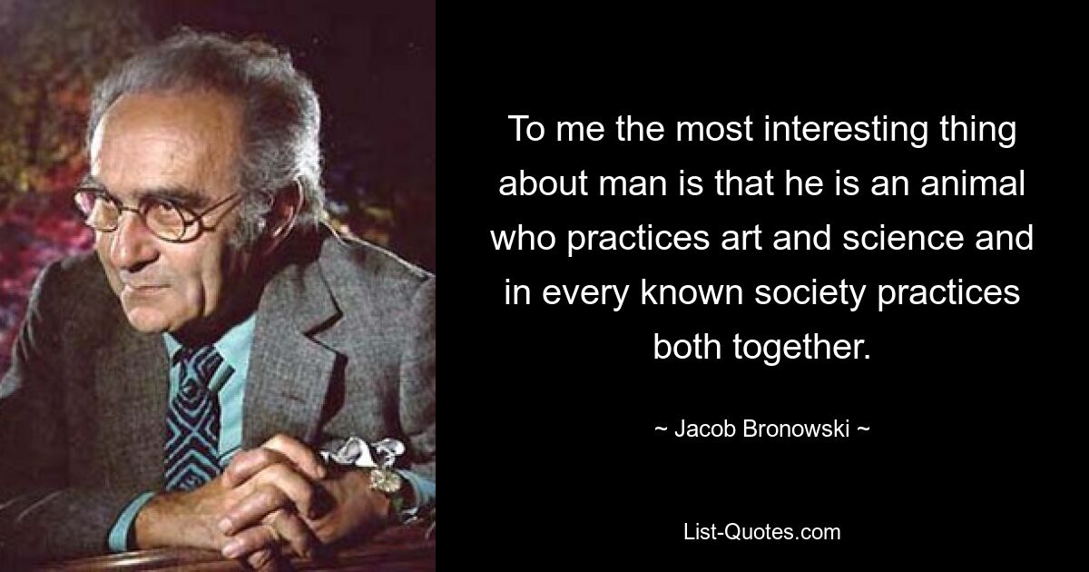 To me the most interesting thing about man is that he is an animal who practices art and science and in every known society practices both together. — © Jacob Bronowski