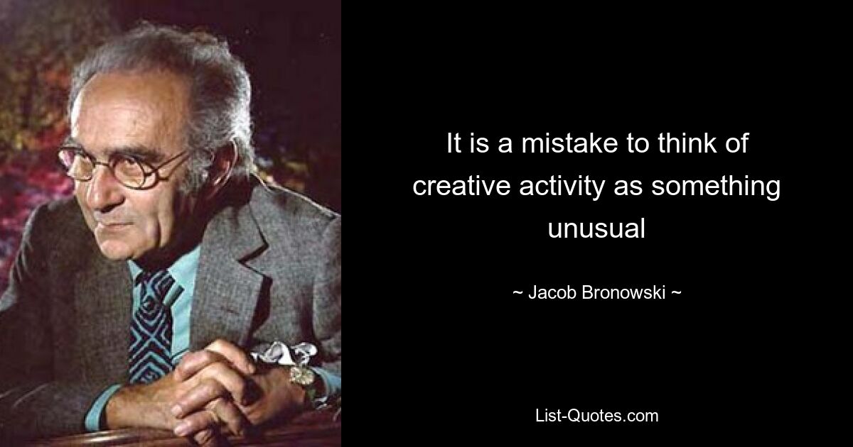 It is a mistake to think of creative activity as something unusual — © Jacob Bronowski