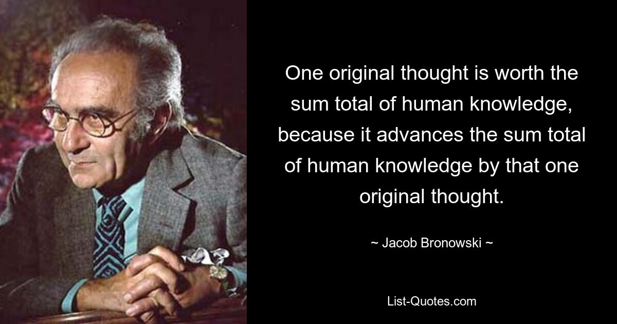 One original thought is worth the sum total of human knowledge, because it advances the sum total of human knowledge by that one original thought. — © Jacob Bronowski