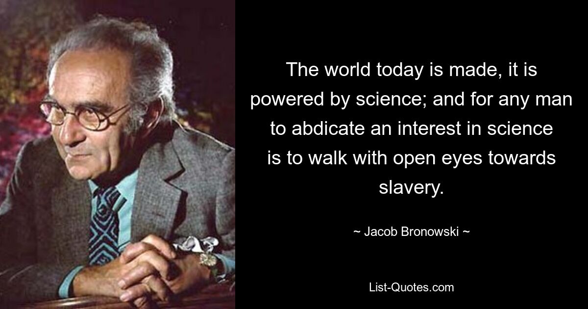 The world today is made, it is powered by science; and for any man to abdicate an interest in science is to walk with open eyes towards slavery. — © Jacob Bronowski