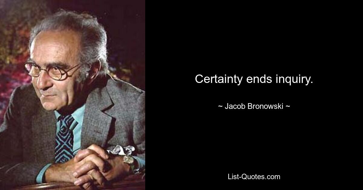 Certainty ends inquiry. — © Jacob Bronowski