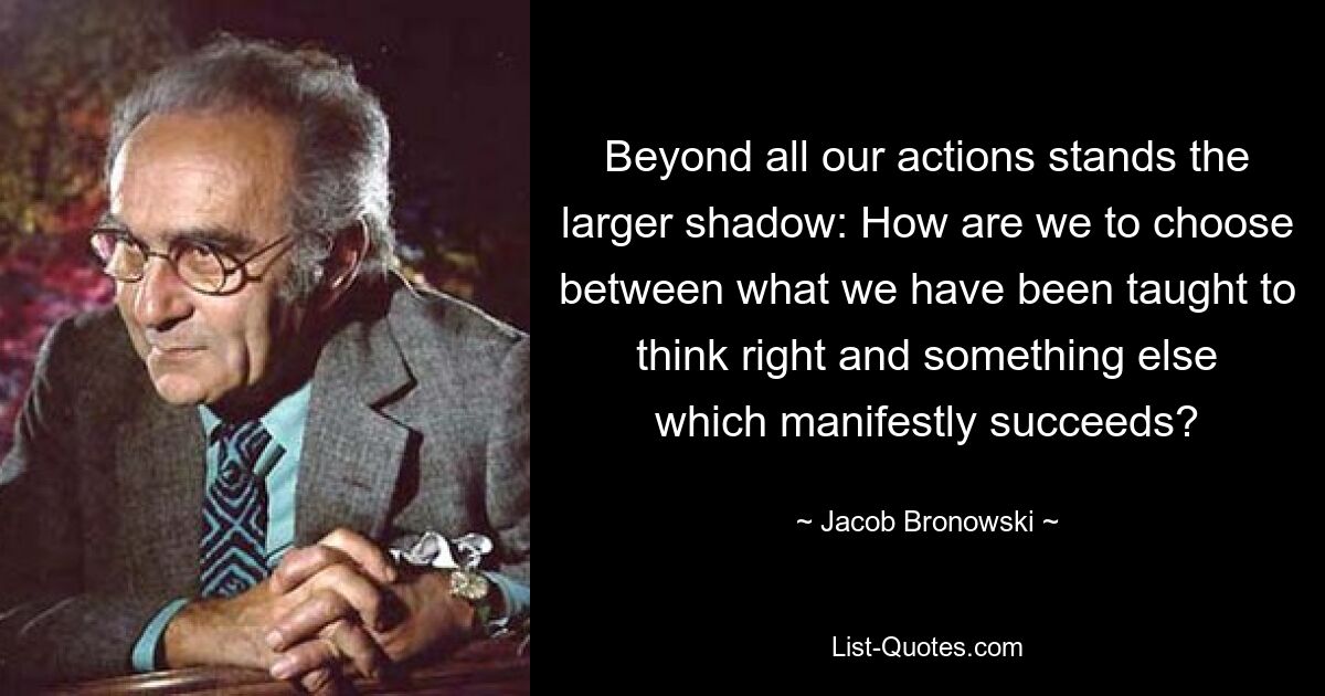 Hinter all unseren Handlungen steht der größere Schatten: Wie können wir zwischen dem, was uns beigebracht wurde, richtig zu denken, und etwas anderem, das offensichtlich Erfolg hat, wählen? — © Jacob Bronowski