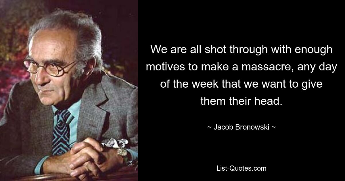 We are all shot through with enough motives to make a massacre, any day of the week that we want to give them their head. — © Jacob Bronowski