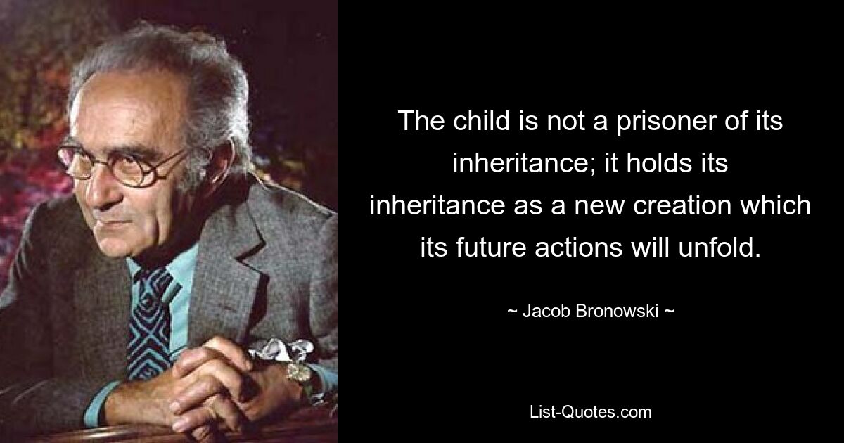 The child is not a prisoner of its inheritance; it holds its inheritance as a new creation which its future actions will unfold. — © Jacob Bronowski