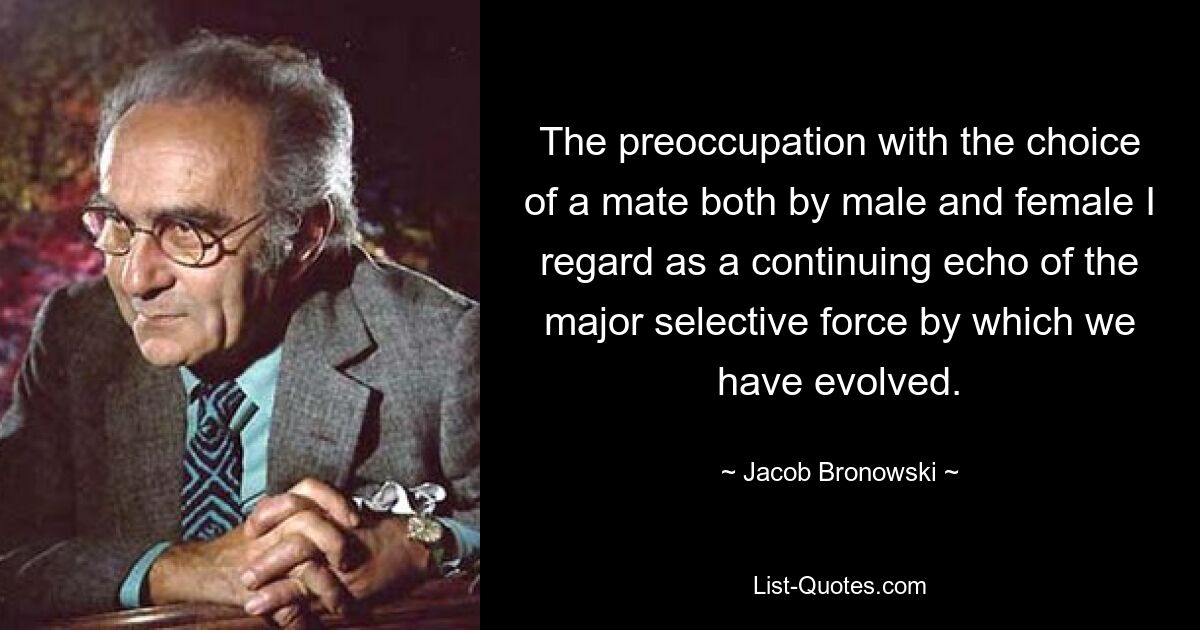 The preoccupation with the choice of a mate both by male and female I regard as a continuing echo of the major selective force by which we have evolved. — © Jacob Bronowski