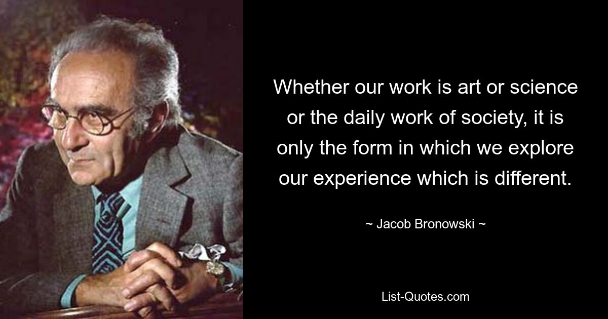 Whether our work is art or science or the daily work of society, it is only the form in which we explore our experience which is different. — © Jacob Bronowski