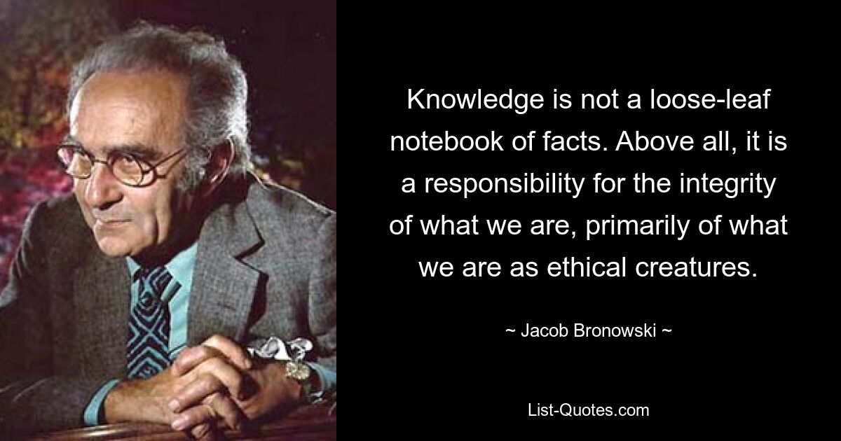 Knowledge is not a loose-leaf notebook of facts. Above all, it is a responsibility for the integrity of what we are, primarily of what we are as ethical creatures. — © Jacob Bronowski