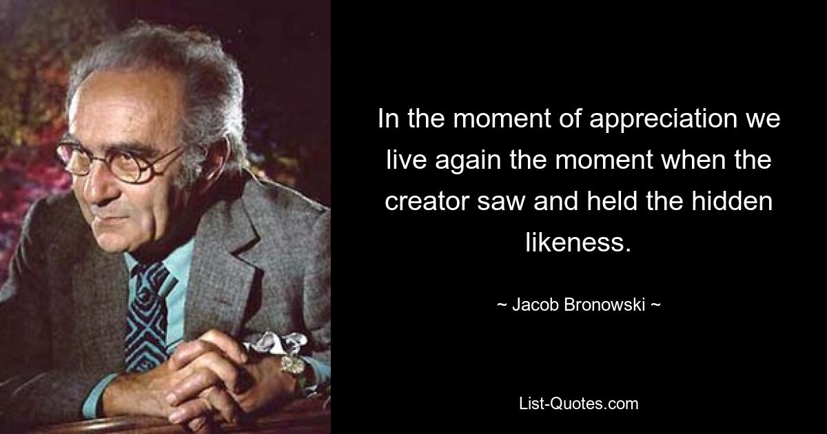 In the moment of appreciation we live again the moment when the creator saw and held the hidden likeness. — © Jacob Bronowski