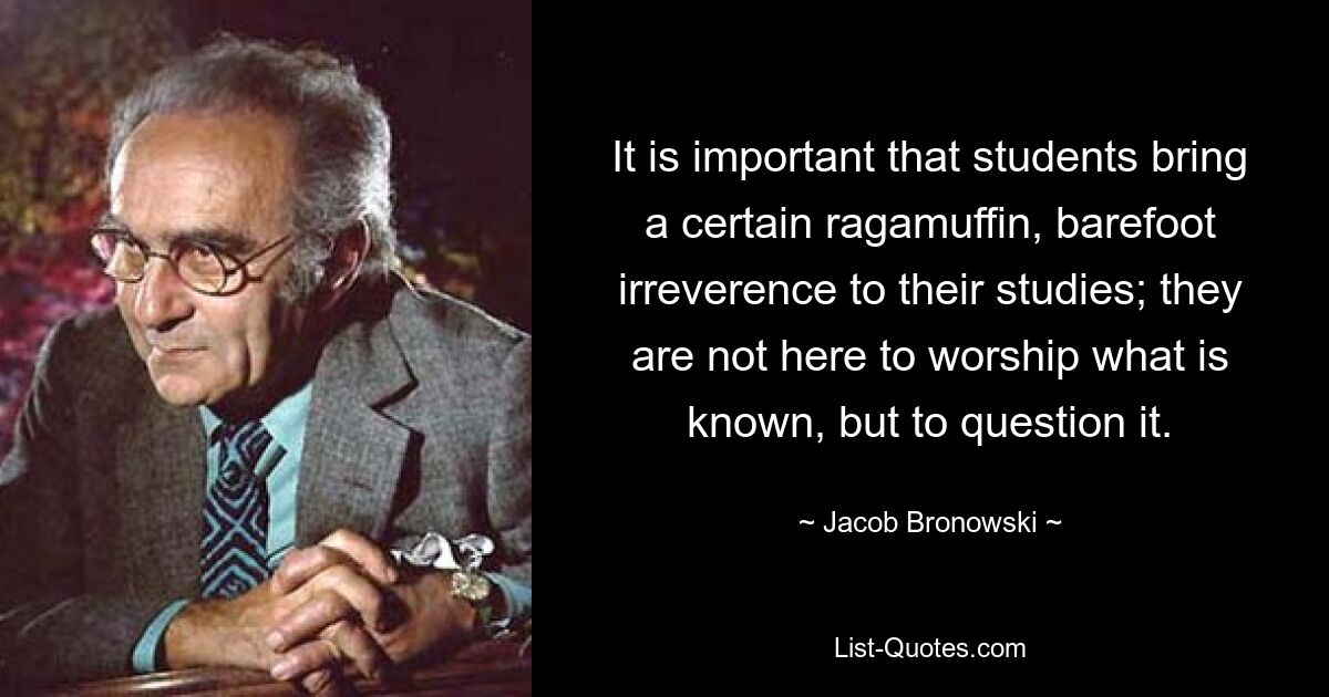 It is important that students bring a certain ragamuffin, barefoot irreverence to their studies; they are not here to worship what is known, but to question it. — © Jacob Bronowski