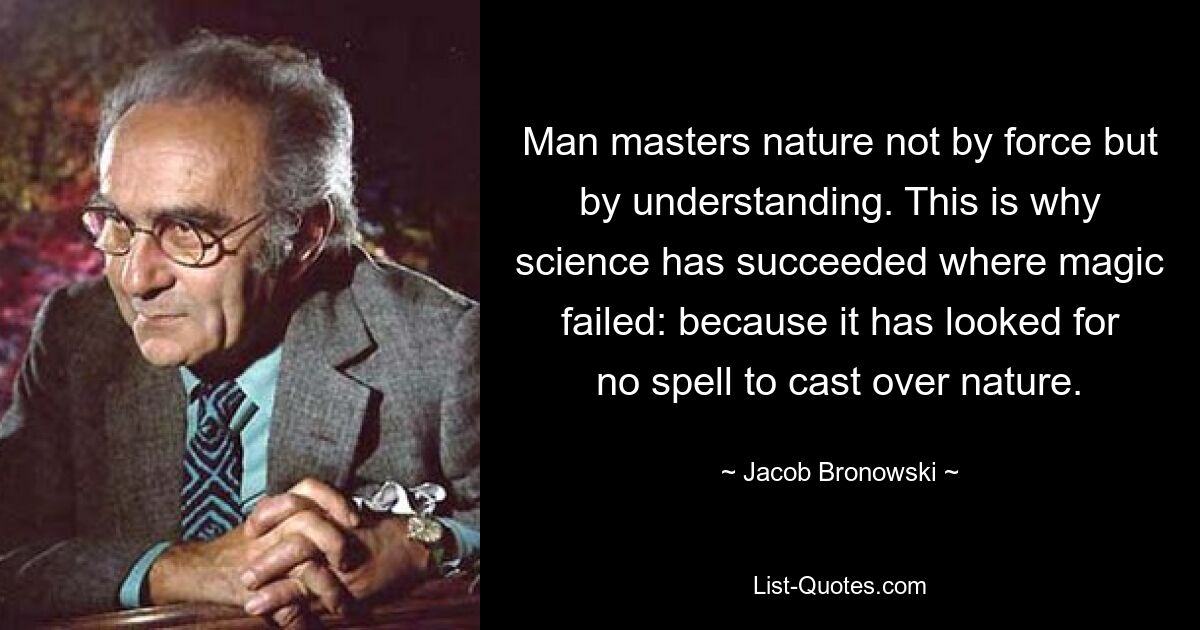 Man masters nature not by force but by understanding. This is why science has succeeded where magic failed: because it has looked for no spell to cast over nature. — © Jacob Bronowski