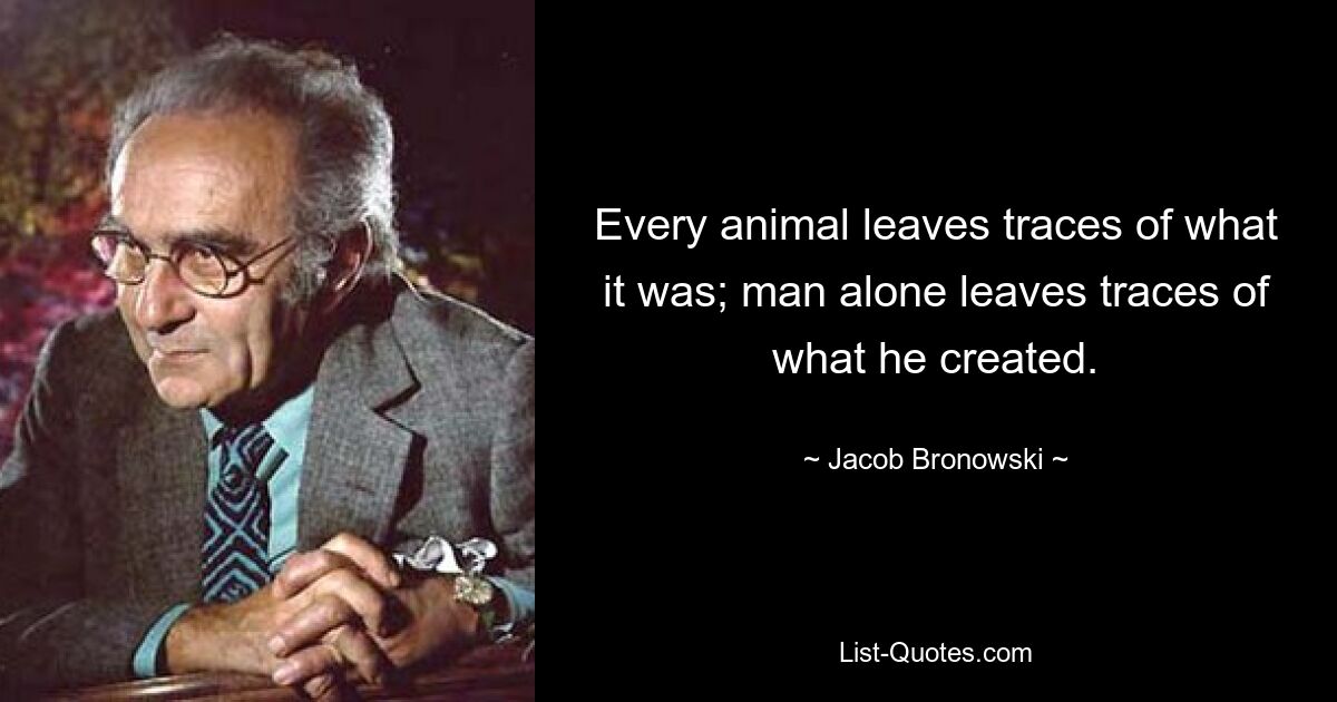 Every animal leaves traces of what it was; man alone leaves traces of what he created. — © Jacob Bronowski