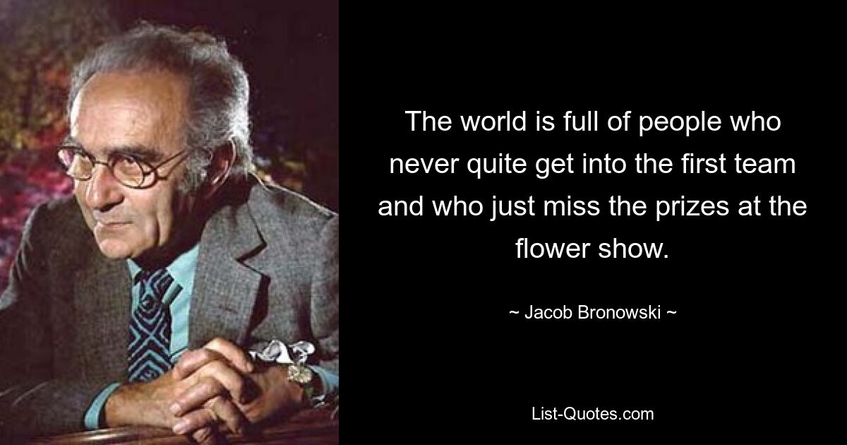 В мире полно людей, которые так и не попадают в основную команду и просто упускают призы на выставке цветов. — © Джейкоб Броновский