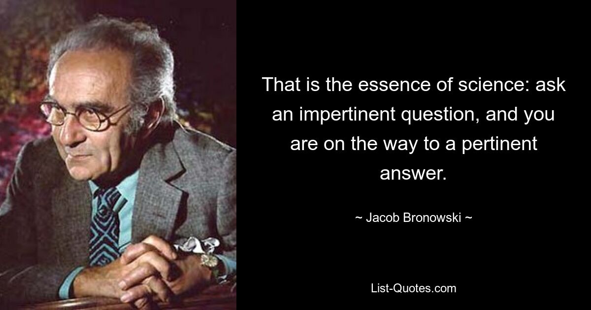 That is the essence of science: ask an impertinent question, and you are on the way to a pertinent answer. — © Jacob Bronowski