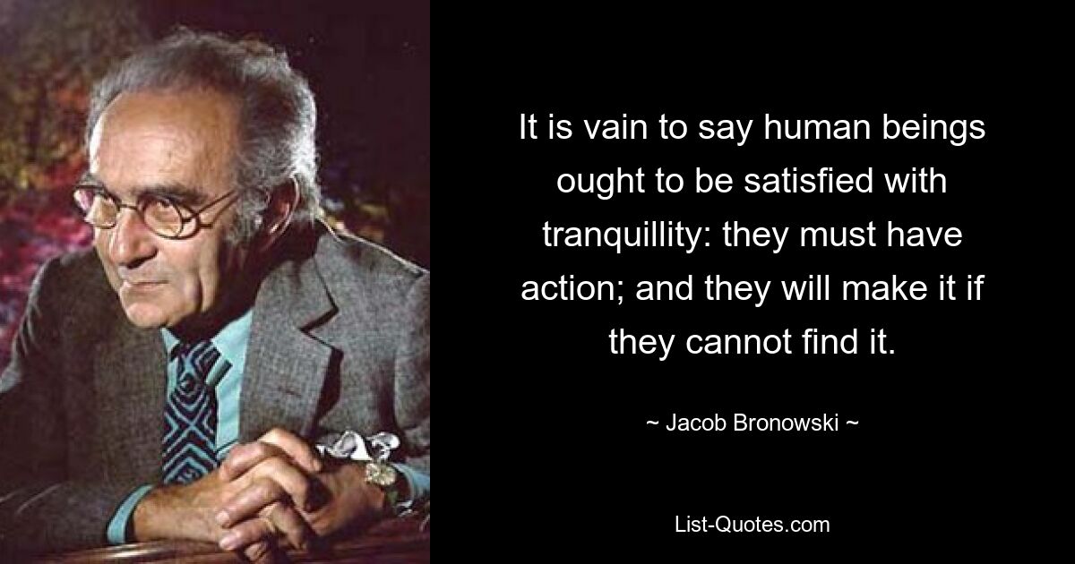 It is vain to say human beings ought to be satisfied with tranquillity: they must have action; and they will make it if they cannot find it. — © Jacob Bronowski