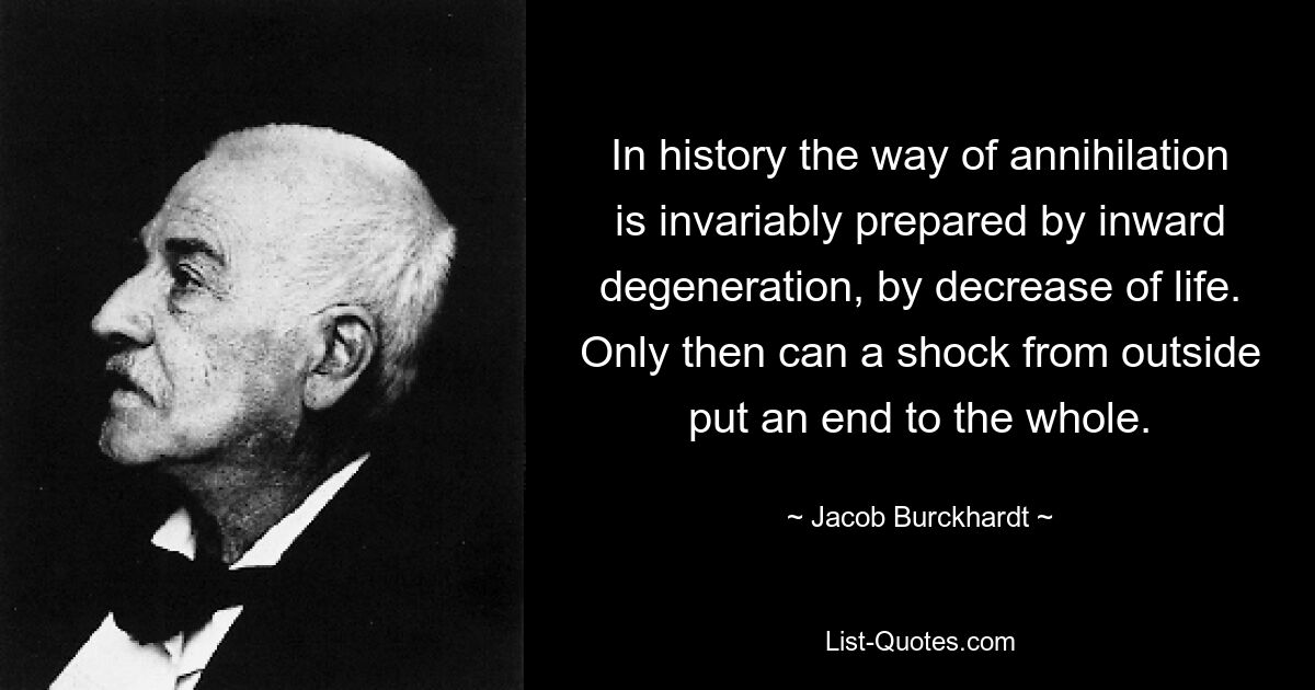 In history the way of annihilation is invariably prepared by inward degeneration, by decrease of life. Only then can a shock from outside put an end to the whole. — © Jacob Burckhardt