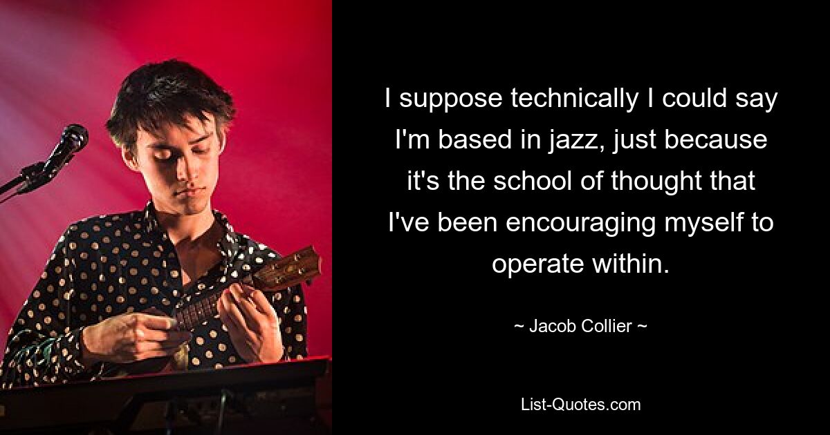 I suppose technically I could say I'm based in jazz, just because it's the school of thought that I've been encouraging myself to operate within. — © Jacob Collier