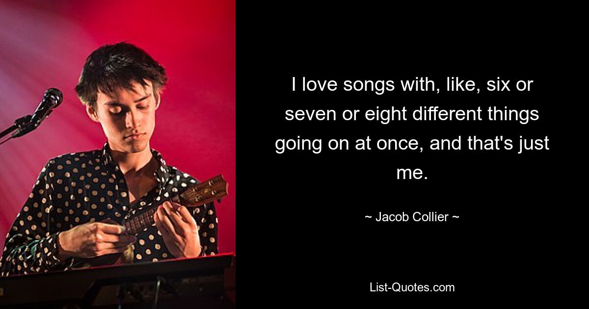 I love songs with, like, six or seven or eight different things going on at once, and that's just me. — © Jacob Collier