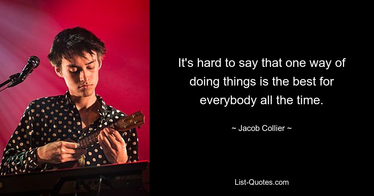 It's hard to say that one way of doing things is the best for everybody all the time. — © Jacob Collier