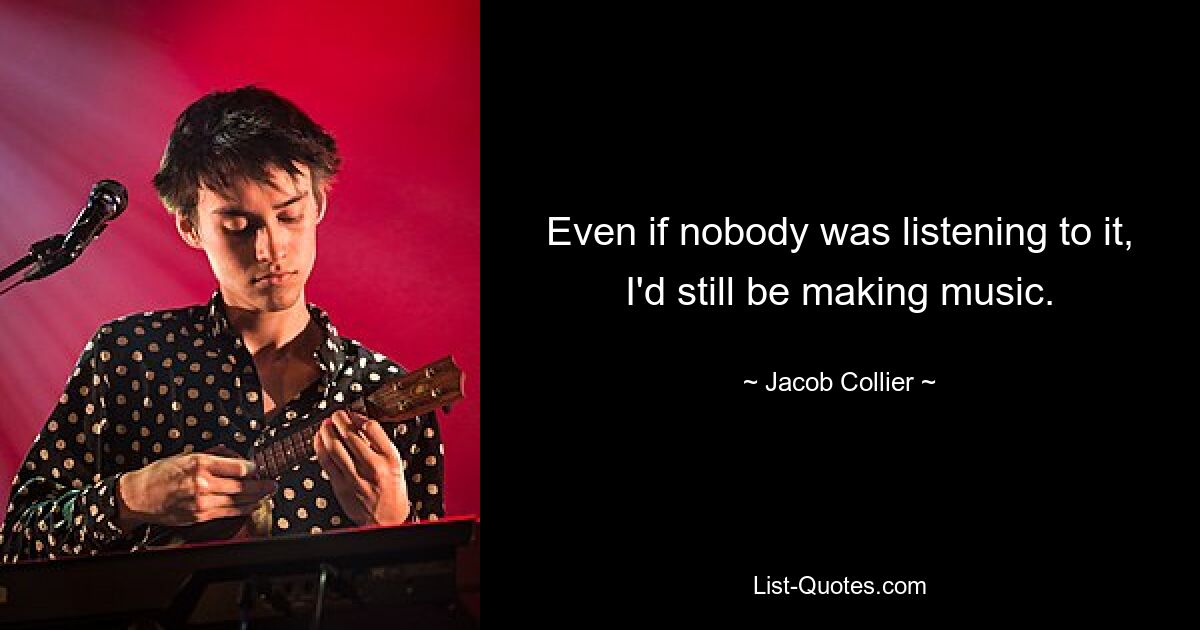 Even if nobody was listening to it, I'd still be making music. — © Jacob Collier