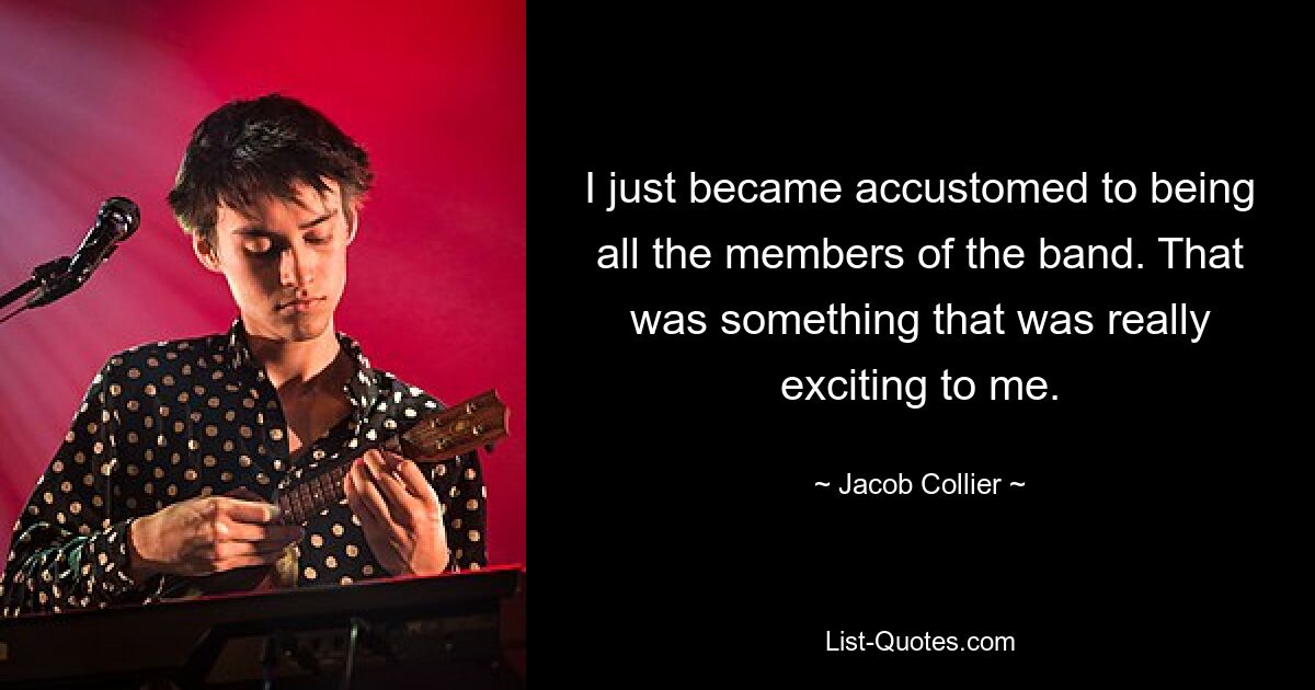 I just became accustomed to being all the members of the band. That was something that was really exciting to me. — © Jacob Collier