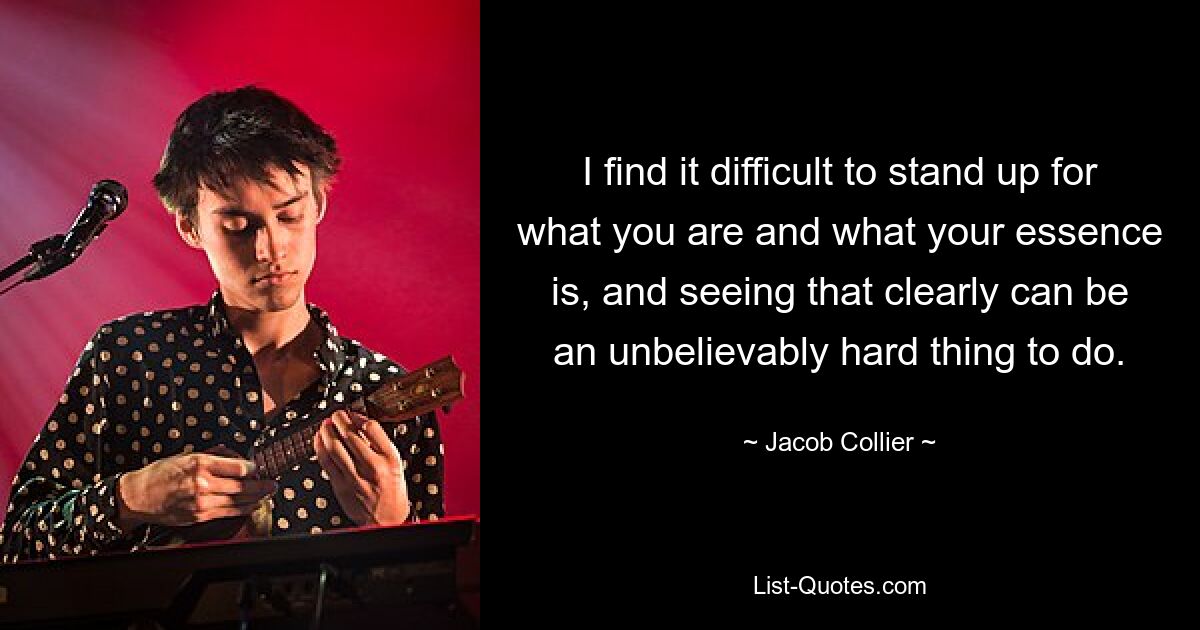 I find it difficult to stand up for what you are and what your essence is, and seeing that clearly can be an unbelievably hard thing to do. — © Jacob Collier