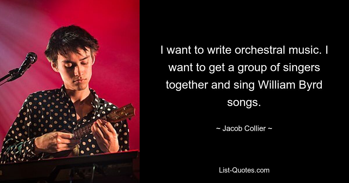 I want to write orchestral music. I want to get a group of singers together and sing William Byrd songs. — © Jacob Collier