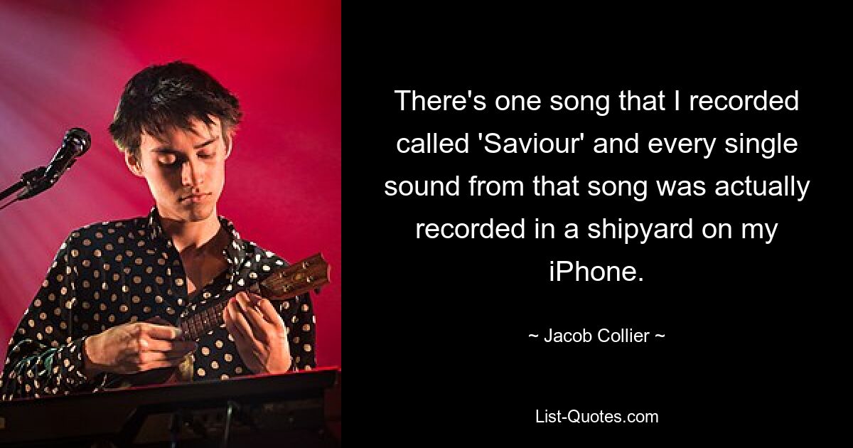 There's one song that I recorded called 'Saviour' and every single sound from that song was actually recorded in a shipyard on my iPhone. — © Jacob Collier