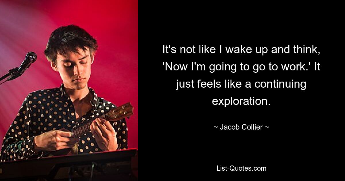 It's not like I wake up and think, 'Now I'm going to go to work.' It just feels like a continuing exploration. — © Jacob Collier