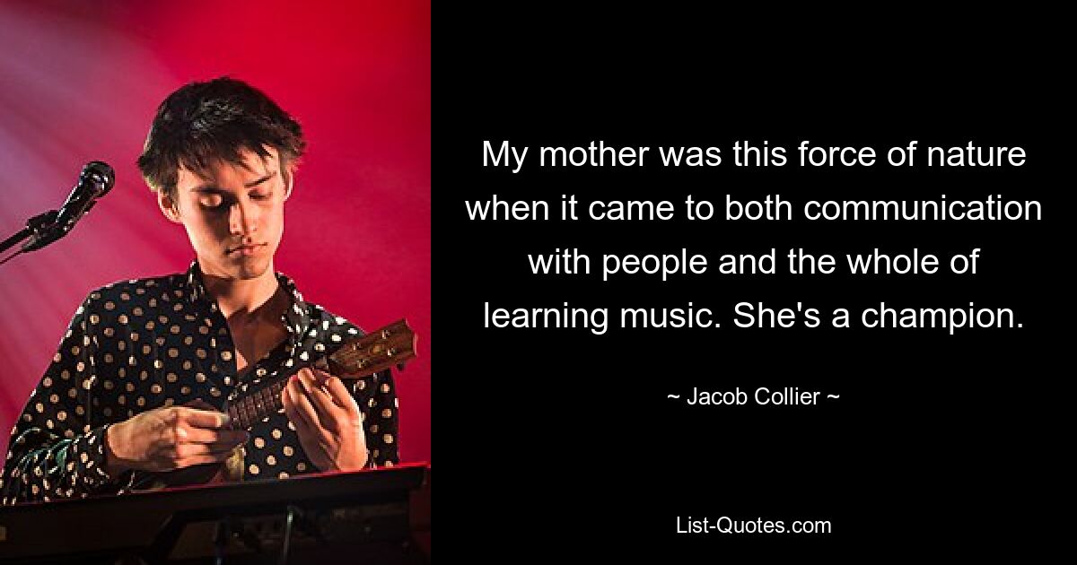 My mother was this force of nature when it came to both communication with people and the whole of learning music. She's a champion. — © Jacob Collier