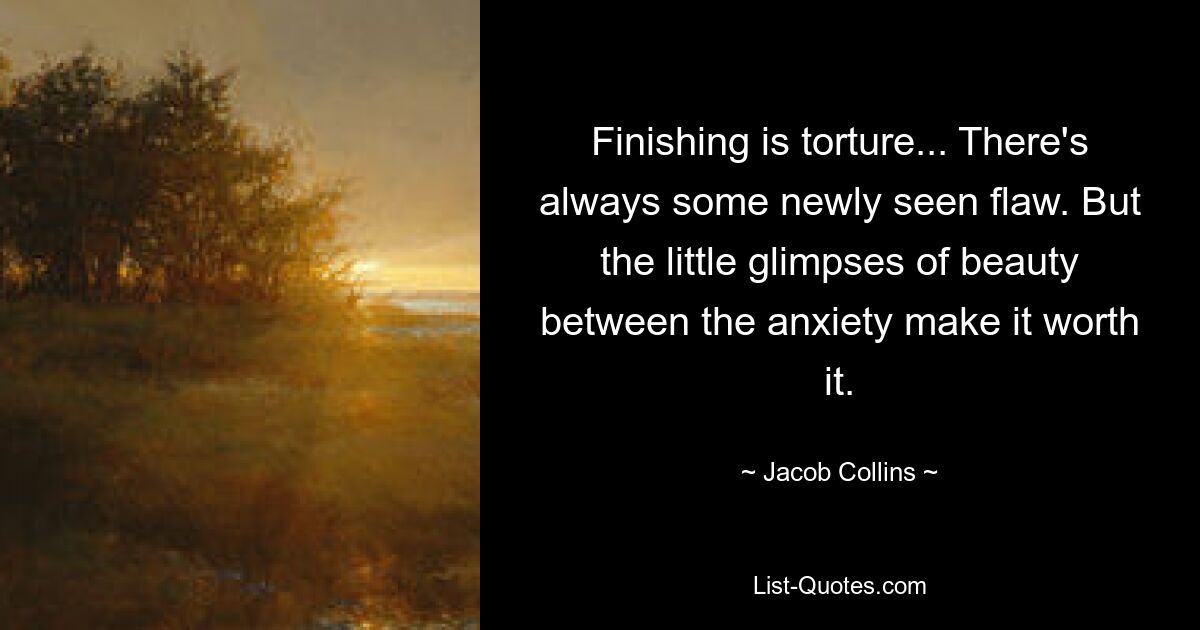 Finishing is torture... There's always some newly seen flaw. But the little glimpses of beauty between the anxiety make it worth it. — © Jacob Collins