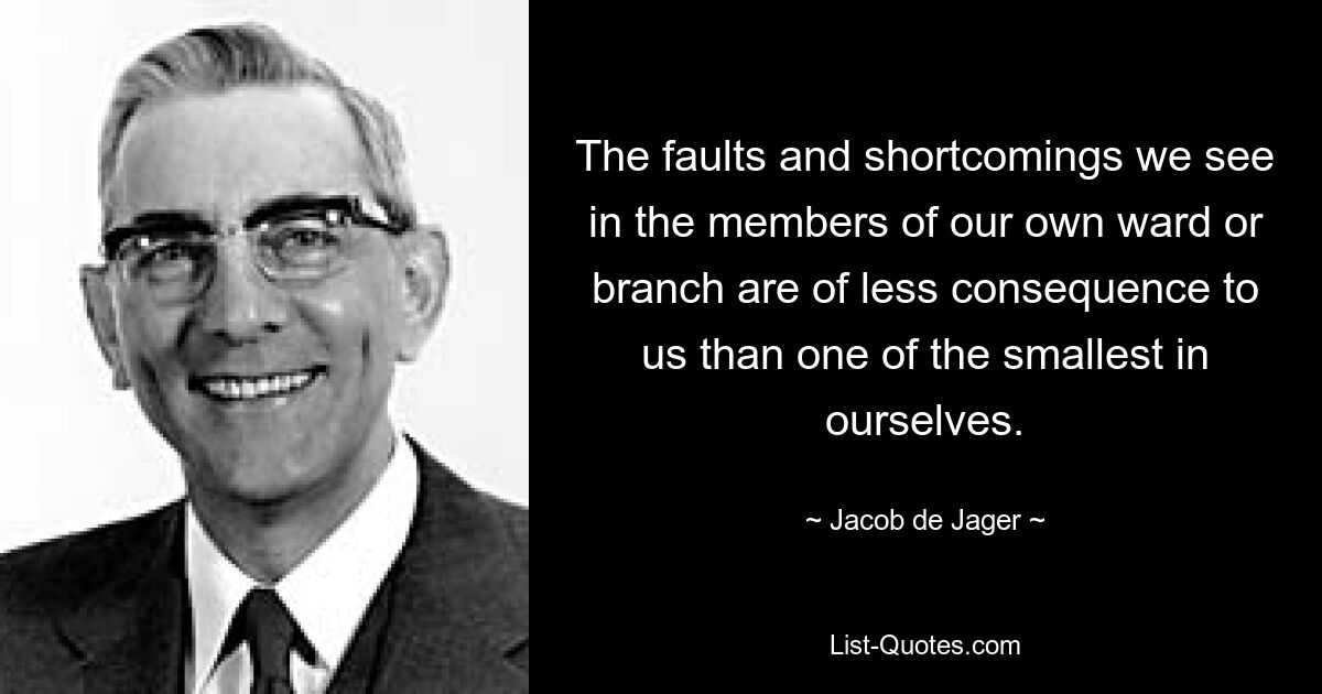 The faults and shortcomings we see in the members of our own ward or branch are of less consequence to us than one of the smallest in ourselves. — © Jacob de Jager