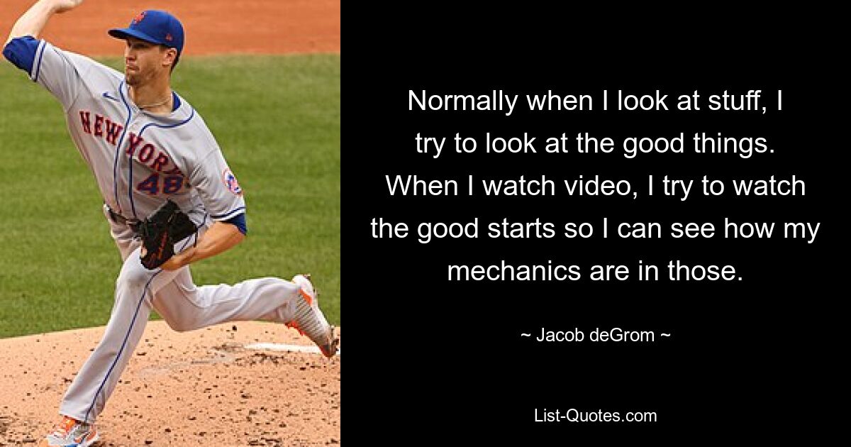 Normally when I look at stuff, I try to look at the good things. When I watch video, I try to watch the good starts so I can see how my mechanics are in those. — © Jacob deGrom