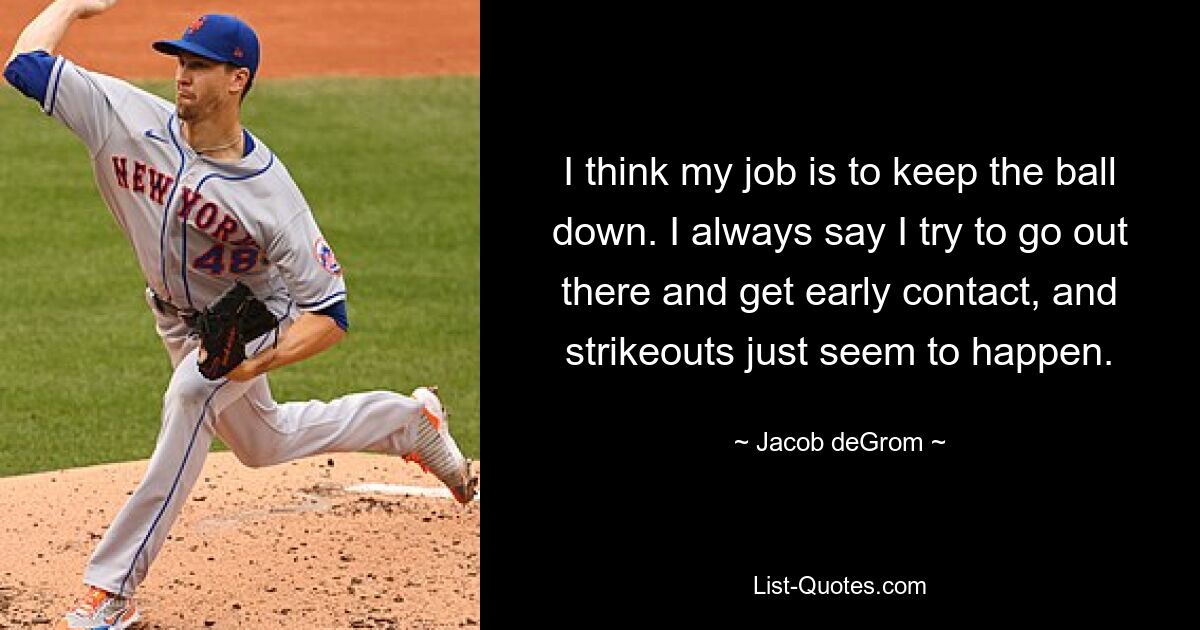 I think my job is to keep the ball down. I always say I try to go out there and get early contact, and strikeouts just seem to happen. — © Jacob deGrom