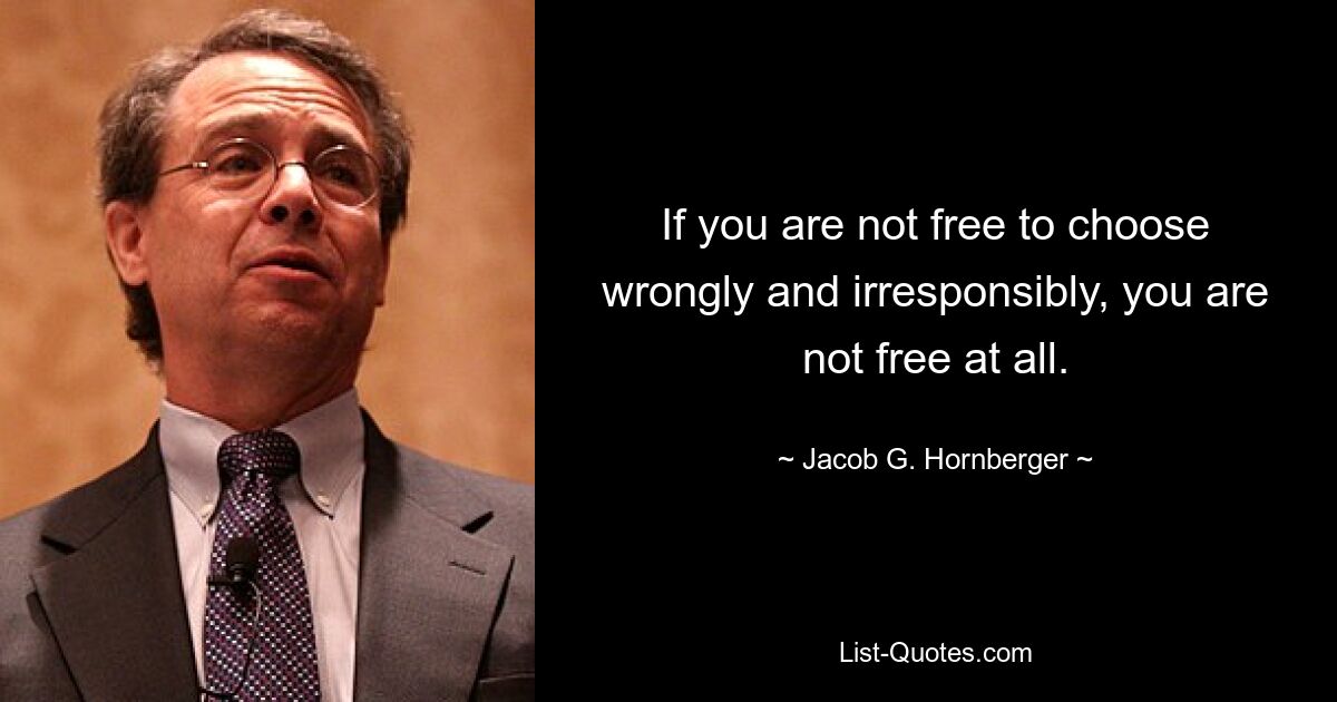 If you are not free to choose wrongly and irresponsibly, you are not free at all. — © Jacob G. Hornberger