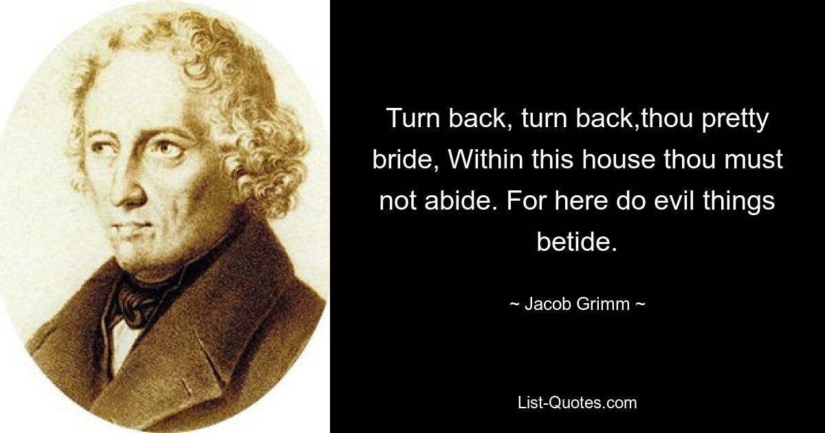 Turn back, turn back,thou pretty bride, Within this house thou must not abide. For here do evil things betide. — © Jacob Grimm