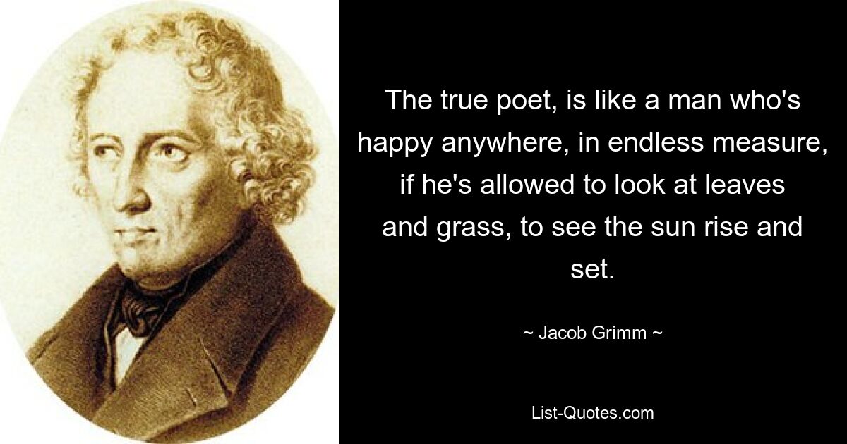 The true poet, is like a man who's happy anywhere, in endless measure, if he's allowed to look at leaves and grass, to see the sun rise and set. — © Jacob Grimm