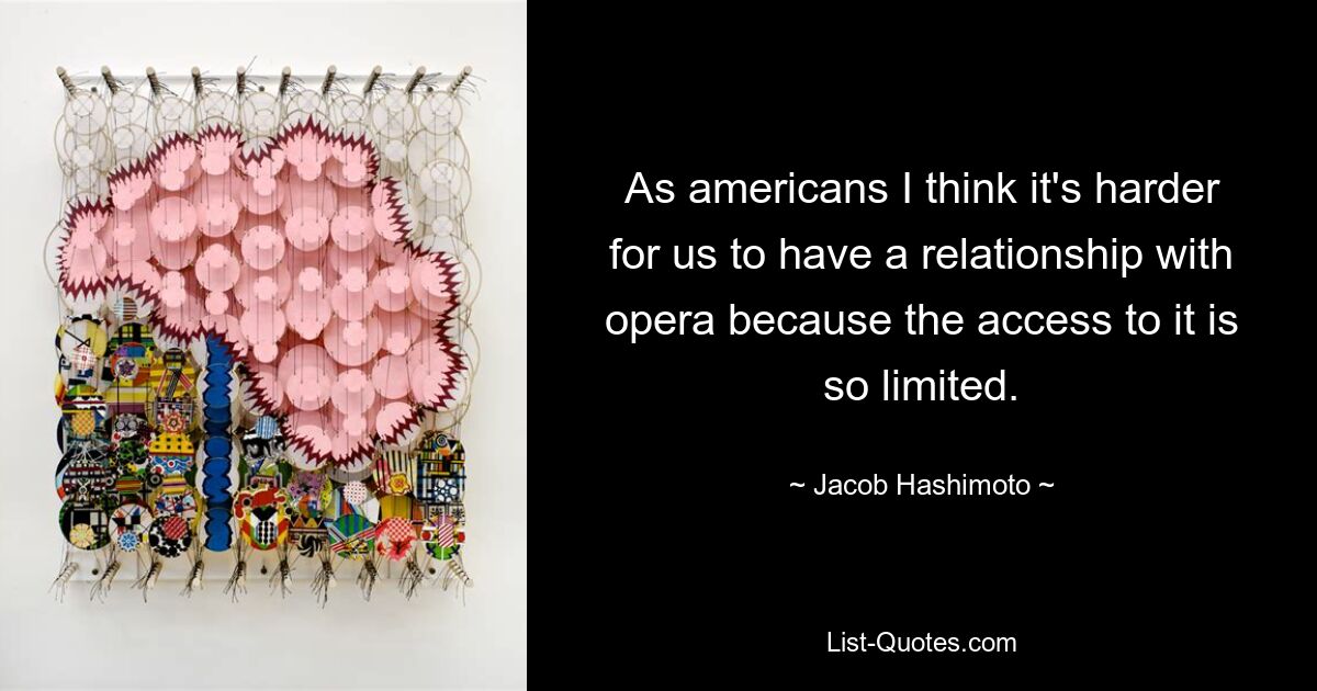 As americans I think it's harder for us to have a relationship with opera because the access to it is so limited. — © Jacob Hashimoto