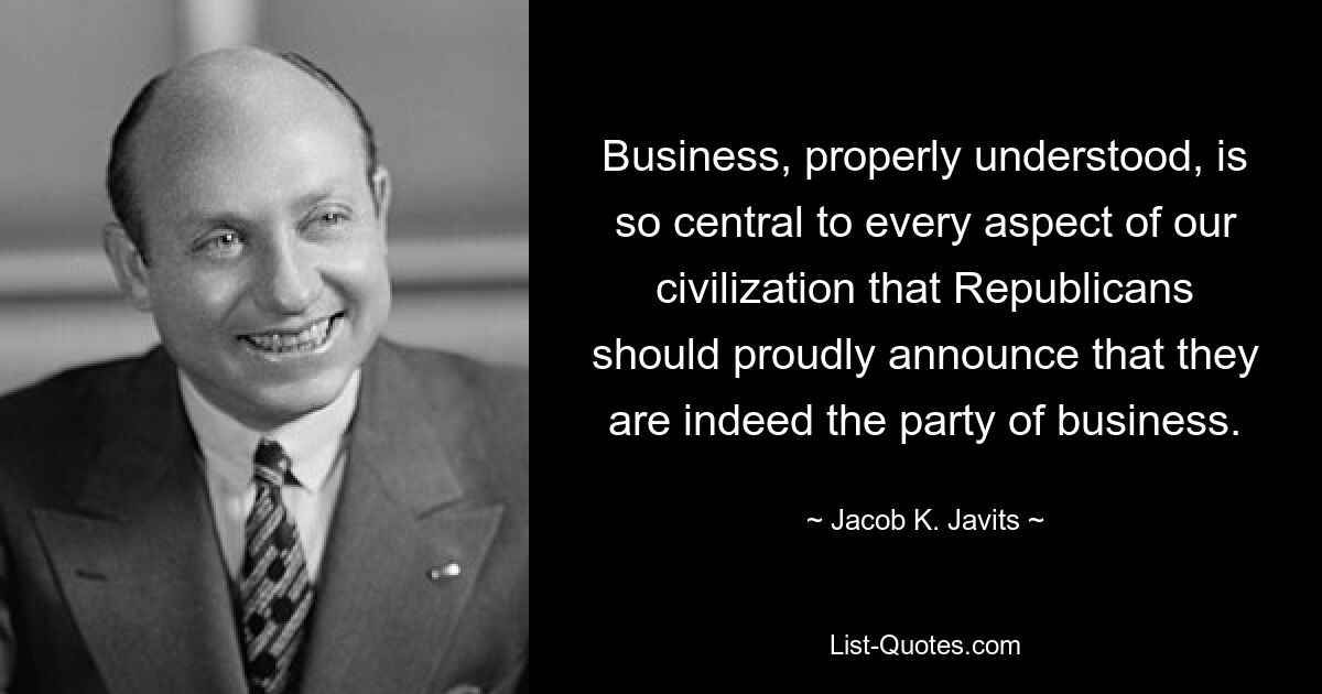 Business, properly understood, is so central to every aspect of our civilization that Republicans should proudly announce that they are indeed the party of business. — © Jacob K. Javits