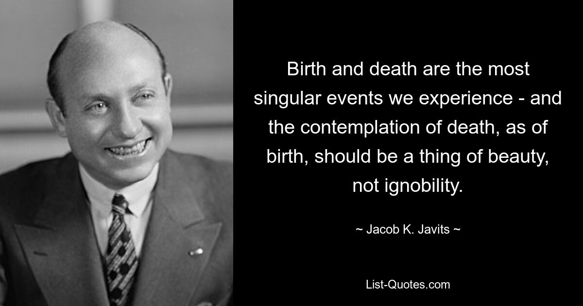 Birth and death are the most singular events we experience - and the contemplation of death, as of birth, should be a thing of beauty, not ignobility. — © Jacob K. Javits