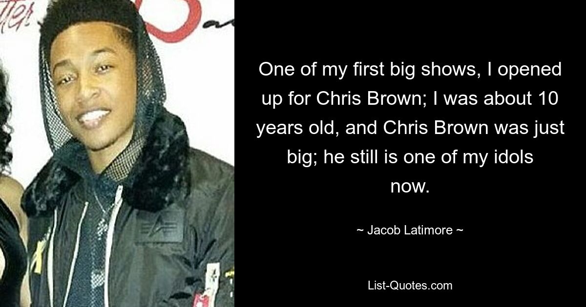 One of my first big shows, I opened up for Chris Brown; I was about 10 years old, and Chris Brown was just big; he still is one of my idols now. — © Jacob Latimore