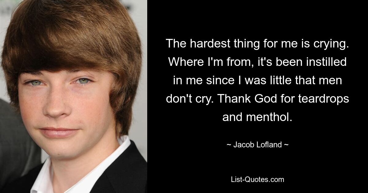 The hardest thing for me is crying. Where I'm from, it's been instilled in me since I was little that men don't cry. Thank God for teardrops and menthol. — © Jacob Lofland