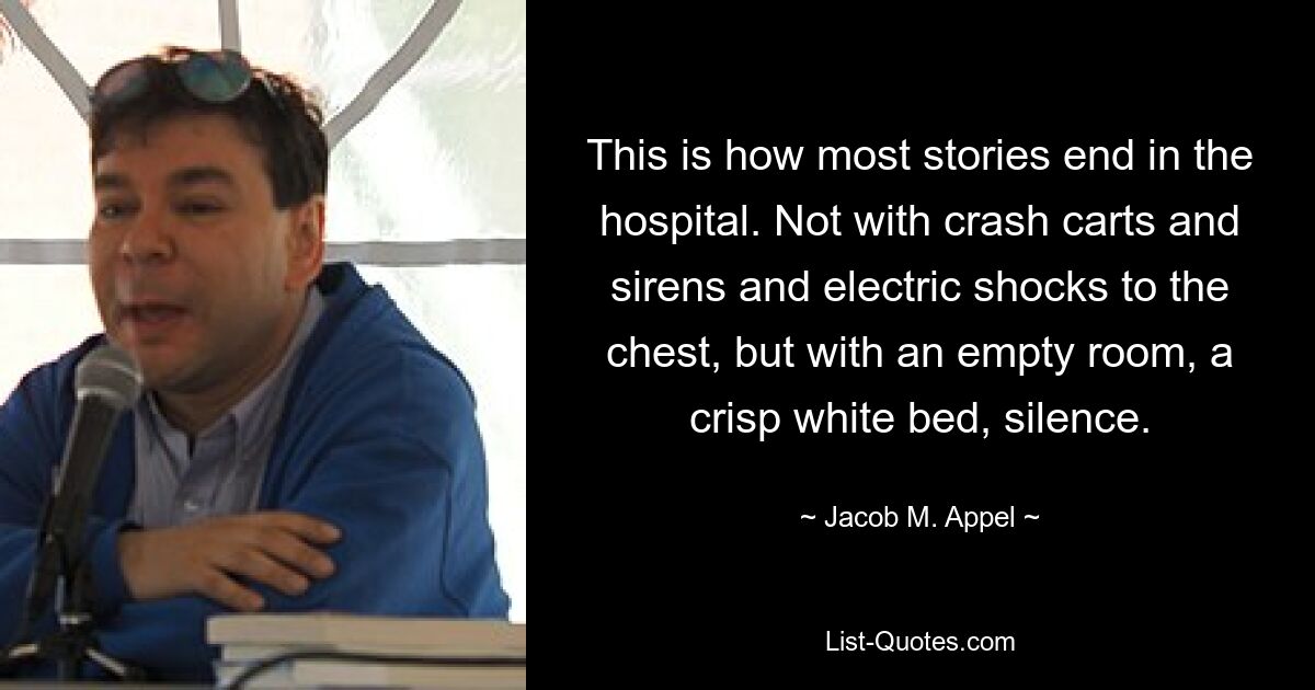 This is how most stories end in the hospital. Not with crash carts and sirens and electric shocks to the chest, but with an empty room, a crisp white bed, silence. — © Jacob M. Appel