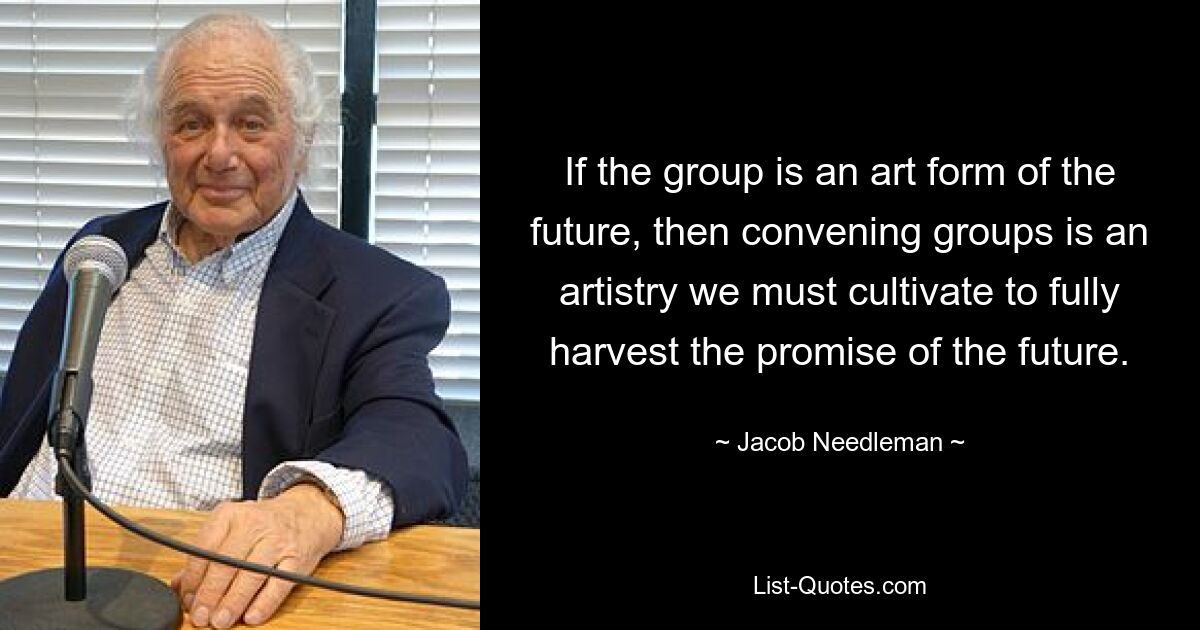 If the group is an art form of the future, then convening groups is an artistry we must cultivate to fully harvest the promise of the future. — © Jacob Needleman