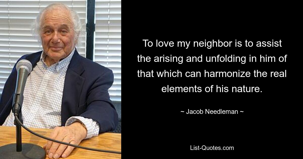 To love my neighbor is to assist the arising and unfolding in him of that which can harmonize the real elements of his nature. — © Jacob Needleman