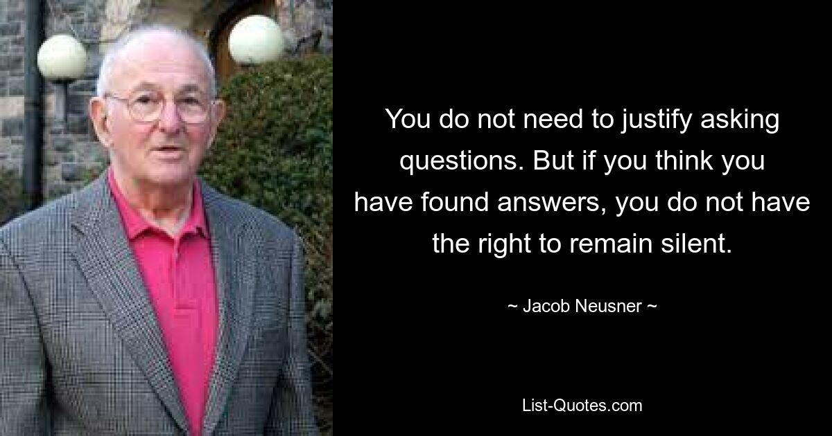 You do not need to justify asking questions. But if you think you have found answers, you do not have the right to remain silent. — © Jacob Neusner