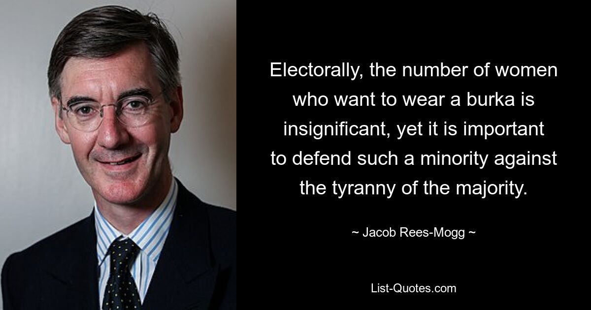 Electorally, the number of women who want to wear a burka is insignificant, yet it is important to defend such a minority against the tyranny of the majority. — © Jacob Rees-Mogg