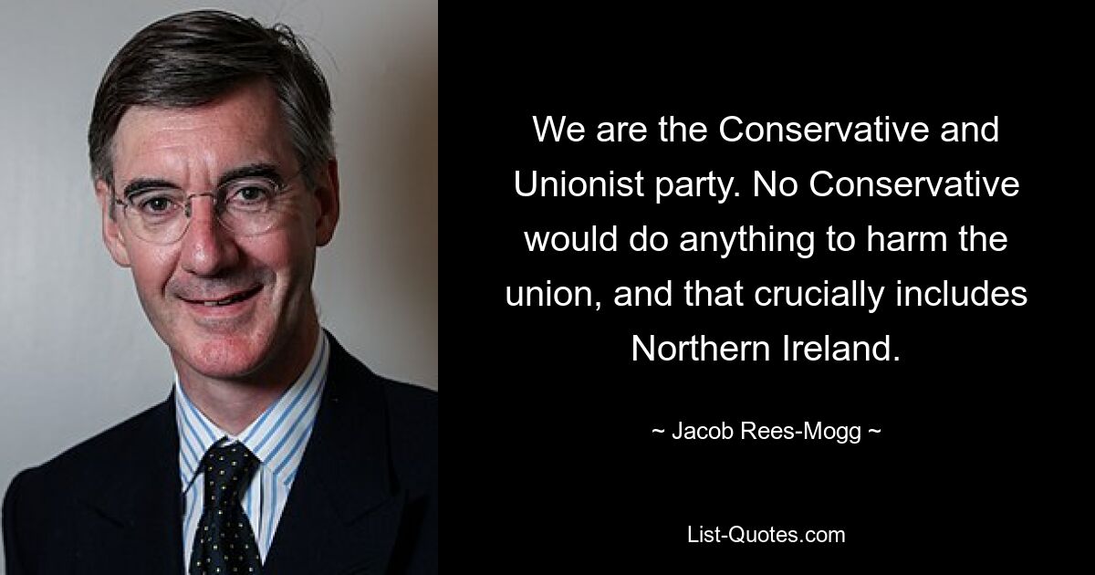 We are the Conservative and Unionist party. No Conservative would do anything to harm the union, and that crucially includes Northern Ireland. — © Jacob Rees-Mogg