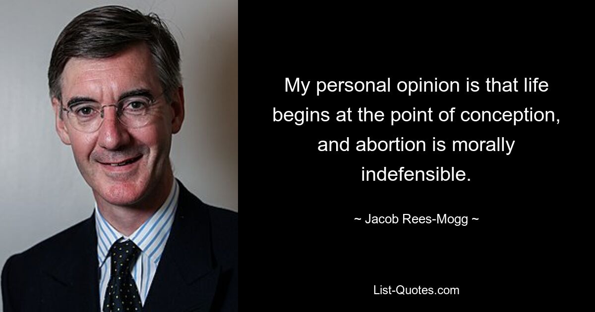 My personal opinion is that life begins at the point of conception, and abortion is morally indefensible. — © Jacob Rees-Mogg